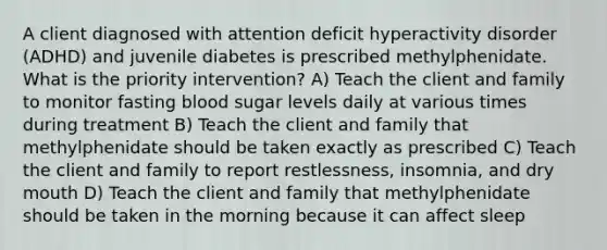 A client diagnosed with attention deficit hyperactivity disorder (ADHD) and juvenile diabetes is prescribed methylphenidate. What is the priority intervention? A) Teach the client and family to monitor fasting blood sugar levels daily at various times during treatment B) Teach the client and family that methylphenidate should be taken exactly as prescribed C) Teach the client and family to report restlessness, insomnia, and dry mouth D) Teach the client and family that methylphenidate should be taken in the morning because it can affect sleep