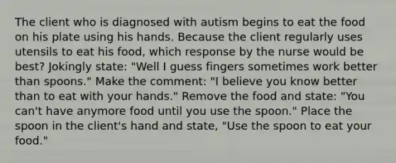 The client who is diagnosed with autism begins to eat the food on his plate using his hands. Because the client regularly uses utensils to eat his food, which response by the nurse would be best? Jokingly state: "Well I guess fingers sometimes work better than spoons." Make the comment: "I believe you know better than to eat with your hands." Remove the food and state: "You can't have anymore food until you use the spoon." Place the spoon in the client's hand and state, "Use the spoon to eat your food."