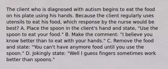 The client who is diagnosed with autism begins to eat the food on his plate using his hands. Because the client regularly uses utensils to eat his food, which response by the nurse would be best? A. Place the spoon in the client's hand and state, "Use the spoon to eat your food." B. Make the comment: "I believe you know better than to eat with your hands." C. Remove the food and state: "You can't have anymore food until you use the spoon." D. Jokingly state: "Well I guess fingers sometimes work better than spoons."