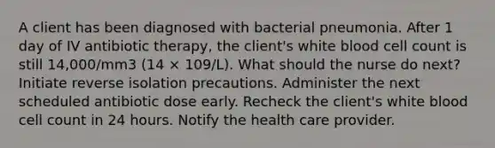 A client has been diagnosed with bacterial pneumonia. After 1 day of IV antibiotic therapy, the client's white blood cell count is still 14,000/mm3 (14 × 109/L). What should the nurse do next? Initiate reverse isolation precautions. Administer the next scheduled antibiotic dose early. Recheck the client's white blood cell count in 24 hours. Notify the health care provider.