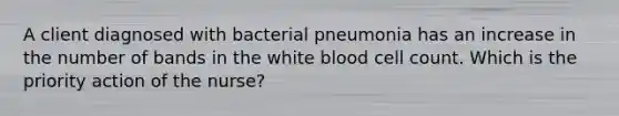 A client diagnosed with bacterial pneumonia has an increase in the number of bands in the white blood cell count. Which is the priority action of the nurse?