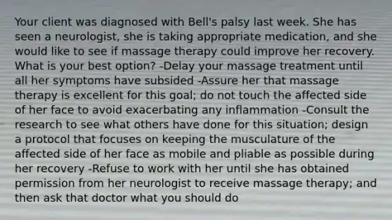 Your client was diagnosed with Bell's palsy last week. She has seen a neurologist, she is taking appropriate medication, and she would like to see if massage therapy could improve her recovery. What is your best option? -Delay your massage treatment until all her symptoms have subsided -Assure her that massage therapy is excellent for this goal; do not touch the affected side of her face to avoid exacerbating any inflammation -Consult the research to see what others have done for this situation; design a protocol that focuses on keeping the musculature of the affected side of her face as mobile and pliable as possible during her recovery -Refuse to work with her until she has obtained permission from her neurologist to receive massage therapy; and then ask that doctor what you should do