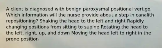 A client is diagnosed with benign paroxysmal positional vertigo. Which information will the nurse provide about a step in canalith repositioning? Shaking the head to the left and right Rapidly changing positions from sitting to supine Rotating the head to the left, right, up, and down Moving the head left to right in the prone position