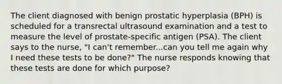 The client diagnosed with benign prostatic hyperplasia (BPH) is scheduled for a transrectal ultrasound examination and a test to measure the level of prostate-specific antigen (PSA). The client says to the nurse, "I can't remember...can you tell me again why I need these tests to be done?" The nurse responds knowing that these tests are done for which purpose?