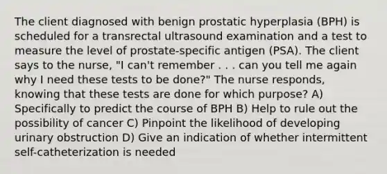 The client diagnosed with benign prostatic hyperplasia (BPH) is scheduled for a transrectal ultrasound examination and a test to measure the level of prostate-specific antigen (PSA). The client says to the nurse, "I can't remember . . . can you tell me again why I need these tests to be done?" The nurse responds, knowing that these tests are done for which purpose? A) Specifically to predict the course of BPH B) Help to rule out the possibility of cancer C) Pinpoint the likelihood of developing urinary obstruction D) Give an indication of whether intermittent self-catheterization is needed