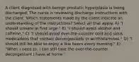 A client diagnosed with benign prostatic hyperplasia is being discharged. The nurse is reviewing discharge instructions with the client. Which statements made by the client indicate an understanding of the instructions? Select all that apply. A) "I should urinate at first urge." B) "I should avoid alcohol and caffeine." C) "I should avoid over-the-counter cold and sinus medications that contain decongestants or antihistamines." D) "I should still be able to enjoy a few beers every evening." E) "When I need to, I can still take the over-the-counter decongestant I have at home."