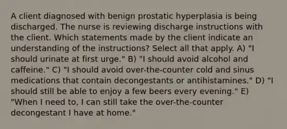 A client diagnosed with benign prostatic hyperplasia is being discharged. The nurse is reviewing discharge instructions with the client. Which statements made by the client indicate an understanding of the instructions? Select all that apply. A) "I should urinate at first urge." B) "I should avoid alcohol and caffeine." C) "I should avoid over-the-counter cold and sinus medications that contain decongestants or antihistamines." D) "I should still be able to enjoy a few beers every evening." E) "When I need to, I can still take the over-the-counter decongestant I have at home."