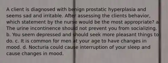 A client is diagnosed with benign prostatic hyperplasia and seems sad and irritable. After assessing the clients behavior, which statement by the nurse would be the most appropriate? a. The urine incontinence should not prevent you from socializing. b. You seem depressed and should seek more pleasant things to do. c. It is common for men at your age to have changes in mood. d. Nocturia could cause interruption of your sleep and cause changes in mood.