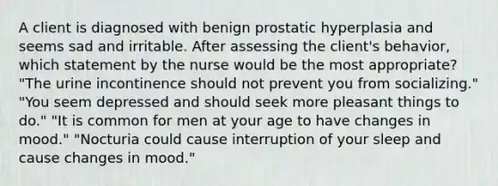 A client is diagnosed with benign prostatic hyperplasia and seems sad and irritable. After assessing the client's behavior, which statement by the nurse would be the most appropriate? "The urine incontinence should not prevent you from socializing." "You seem depressed and should seek more pleasant things to do." "It is common for men at your age to have changes in mood." "Nocturia could cause interruption of your sleep and cause changes in mood."