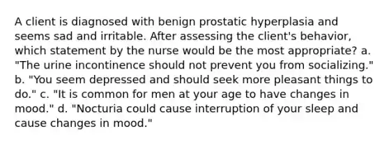 A client is diagnosed with benign prostatic hyperplasia and seems sad and irritable. After assessing the client's behavior, which statement by the nurse would be the most appropriate? a. "The urine incontinence should not prevent you from socializing." b. "You seem depressed and should seek more pleasant things to do." c. "It is common for men at your age to have changes in mood." d. "Nocturia could cause interruption of your sleep and cause changes in mood."