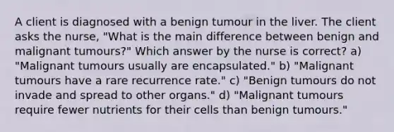 A client is diagnosed with a benign tumour in the liver. The client asks the nurse, "What is the main difference between benign and malignant tumours?" Which answer by the nurse is correct? a) "Malignant tumours usually are encapsulated." b) "Malignant tumours have a rare recurrence rate." c) "Benign tumours do not invade and spread to other organs." d) "Malignant tumours require fewer nutrients for their cells than benign tumours."