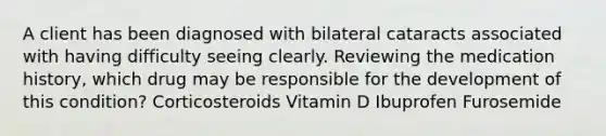 A client has been diagnosed with bilateral cataracts associated with having difficulty seeing clearly. Reviewing the medication history, which drug may be responsible for the development of this condition? Corticosteroids Vitamin D Ibuprofen Furosemide