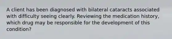 A client has been diagnosed with bilateral cataracts associated with difficulty seeing clearly. Reviewing the medication history, which drug may be responsible for the development of this condition?