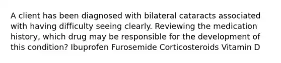 A client has been diagnosed with bilateral cataracts associated with having difficulty seeing clearly. Reviewing the medication history, which drug may be responsible for the development of this condition? Ibuprofen Furosemide Corticosteroids Vitamin D