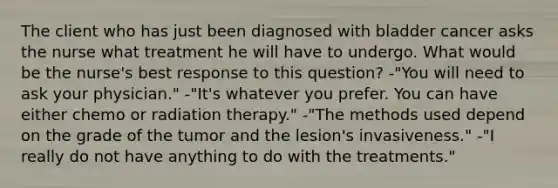 The client who has just been diagnosed with bladder cancer asks the nurse what treatment he will have to undergo. What would be the nurse's best response to this question? -"You will need to ask your physician." -"It's whatever you prefer. You can have either chemo or radiation therapy." -"The methods used depend on the grade of the tumor and the lesion's invasiveness." -"I really do not have anything to do with the treatments."