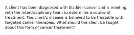 A client has been diagnosed with bladder cancer and is meeting with the interdisciplinary team to determine a course of treatment. The client's disease is believed to be treatable with targeted cancer therapies. What should the client be taught about this form of cancer treatment?