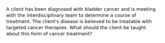 A client has been diagnosed with bladder cancer and is meeting with the interdisciplinary team to determine a course of treatment. The client's disease is believed to be treatable with targeted cancer therapies. What should the client be taught about this form of cancer treatment?