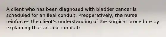 A client who has been diagnosed with bladder cancer is scheduled for an ileal conduit. Preoperatively, the nurse reinforces the client's understanding of the surgical procedure by explaining that an ileal conduit: