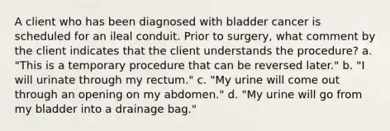 A client who has been diagnosed with bladder cancer is scheduled for an ileal conduit. Prior to surgery, what comment by the client indicates that the client understands the procedure? a. "This is a temporary procedure that can be reversed later." b. "I will urinate through my rectum." c. "My urine will come out through an opening on my abdomen." d. "My urine will go from my bladder into a drainage bag."