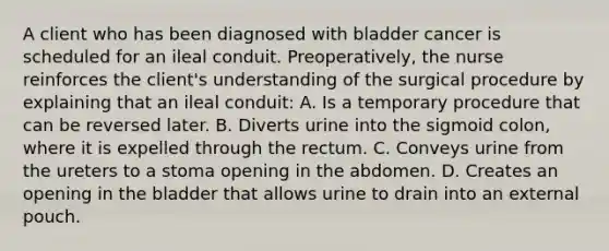 A client who has been diagnosed with bladder cancer is scheduled for an ileal conduit. Preoperatively, the nurse reinforces the client's understanding of the surgical procedure by explaining that an ileal conduit: A. Is a temporary procedure that can be reversed later. B. Diverts urine into the sigmoid colon, where it is expelled through the rectum. C. Conveys urine from the ureters to a stoma opening in the abdomen. D. Creates an opening in the bladder that allows urine to drain into an external pouch.