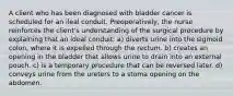 A client who has been diagnosed with bladder cancer is scheduled for an ileal conduit. Preoperatively, the nurse reinforces the client's understanding of the surgical procedure by explaining that an ideal conduit: a) diverts urine into the sigmoid colon, where it is expelled through the rectum. b) creates an opening in the bladder that allows urine to drain into an external pouch. c) is a temporary procedure that can be reversed later. d) conveys urine from the ureters to a stoma opening on the abdomen.