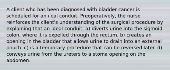 A client who has been diagnosed with bladder cancer is scheduled for an ileal conduit. Preoperatively, the nurse reinforces the client's understanding of the surgical procedure by explaining that an ideal conduit: a) diverts urine into the sigmoid colon, where it is expelled through the rectum. b) creates an opening in the bladder that allows urine to drain into an external pouch. c) is a temporary procedure that can be reversed later. d) conveys urine from the ureters to a stoma opening on the abdomen.