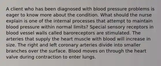 A client who has been diagnosed with blood pressure problems is eager to know more about the condition. What should the nurse explain is one of the internal processes that attempt to maintain blood pressure within normal limits? Special <a href='https://www.questionai.com/knowledge/kZxhe8RZQ3-sensory-receptors' class='anchor-knowledge'>sensory receptors</a> in blood vessel walls called baroreceptors are stimulated. The arteries that supply <a href='https://www.questionai.com/knowledge/kya8ocqc6o-the-heart' class='anchor-knowledge'>the heart</a> muscle with blood will increase in size. The right and left coronary arteries divide into smaller branches over the surface. Blood moves on through the heart valve during contraction to enter lungs.