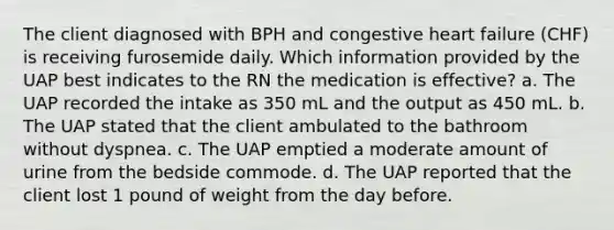 The client diagnosed with BPH and congestive heart failure (CHF) is receiving furosemide daily. Which information provided by the UAP best indicates to the RN the medication is effective? a. The UAP recorded the intake as 350 mL and the output as 450 mL. b. The UAP stated that the client ambulated to the bathroom without dyspnea. c. The UAP emptied a moderate amount of urine from the bedside commode. d. The UAP reported that the client lost 1 pound of weight from the day before.