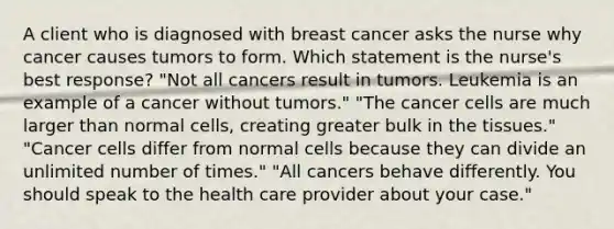 A client who is diagnosed with breast cancer asks the nurse why cancer causes tumors to form. Which statement is the nurse's best response? "Not all cancers result in tumors. Leukemia is an example of a cancer without tumors." "The cancer cells are much larger than normal cells, creating greater bulk in the tissues." "Cancer cells differ from normal cells because they can divide an unlimited number of times." "All cancers behave differently. You should speak to the health care provider about your case."