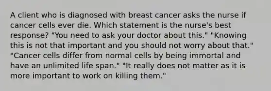 A client who is diagnosed with breast cancer asks the nurse if cancer cells ever die. Which statement is the nurse's best response? "You need to ask your doctor about this." "Knowing this is not that important and you should not worry about that." "Cancer cells differ from normal cells by being immortal and have an unlimited life span." "It really does not matter as it is more important to work on killing them."