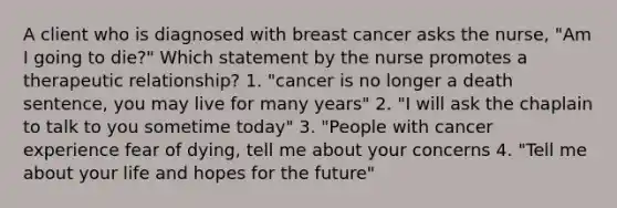 A client who is diagnosed with breast cancer asks the nurse, "Am I going to die?" Which statement by the nurse promotes a therapeutic relationship? 1. "cancer is no longer a death sentence, you may live for many years" 2. "I will ask the chaplain to talk to you sometime today" 3. "People with cancer experience fear of dying, tell me about your concerns 4. "Tell me about your life and hopes for the future"