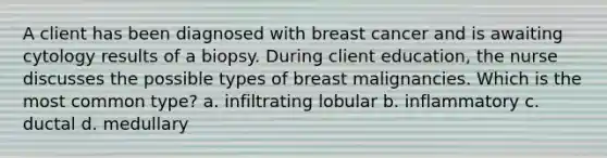 A client has been diagnosed with breast cancer and is awaiting cytology results of a biopsy. During client education, the nurse discusses the possible types of breast malignancies. Which is the most common type? a. infiltrating lobular b. inflammatory c. ductal d. medullary