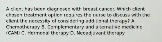 A client has been diagnosed with breast cancer. Which client chosen treatment option requires the nurse to discuss with the client the necessity of considering additional therapy? A. Chemotherapy B. Complementary and alternative medicine (CAM) C. Hormonal therapy D. Neoadjuvant therapy