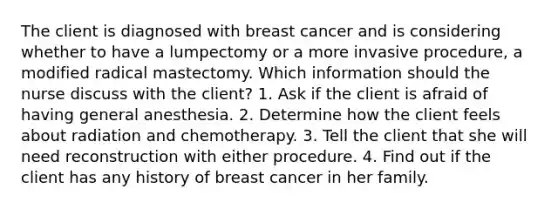 The client is diagnosed with breast cancer and is considering whether to have a lumpectomy or a more invasive procedure, a modified radical mastectomy. Which information should the nurse discuss with the client? 1. Ask if the client is afraid of having general anesthesia. 2. Determine how the client feels about radiation and chemotherapy. 3. Tell the client that she will need reconstruction with either procedure. 4. Find out if the client has any history of breast cancer in her family.