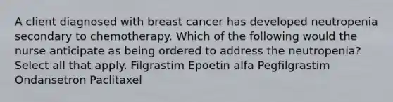 A client diagnosed with breast cancer has developed neutropenia secondary to chemotherapy. Which of the following would the nurse anticipate as being ordered to address the neutropenia? Select all that apply. Filgrastim Epoetin alfa Pegfilgrastim Ondansetron Paclitaxel