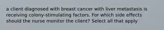 a client diagnosed with breast cancer with liver metastasis is receiving colony-stimulating factors. For which side effects should the nurse monitor the client? Select all that apply