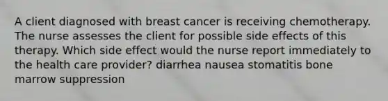 A client diagnosed with breast cancer is receiving chemotherapy. The nurse assesses the client for possible side effects of this therapy. Which side effect would the nurse report immediately to the health care provider? diarrhea nausea stomatitis bone marrow suppression