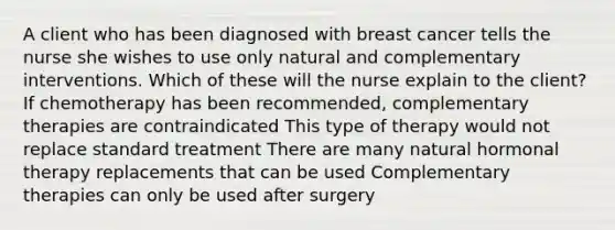 A client who has been diagnosed with breast cancer tells the nurse she wishes to use only natural and complementary interventions. Which of these will the nurse explain to the client? If chemotherapy has been recommended, complementary therapies are contraindicated This type of therapy would not replace standard treatment There are many natural hormonal therapy replacements that can be used Complementary therapies can only be used after surgery