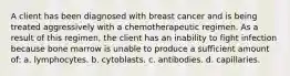 A client has been diagnosed with breast cancer and is being treated aggressively with a chemotherapeutic regimen. As a result of this regimen, the client has an inability to fight infection because bone marrow is unable to produce a sufficient amount of: a. lymphocytes. b. cytoblasts. c. antibodies. d. capillaries.