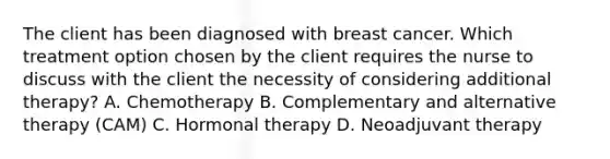 The client has been diagnosed with breast cancer. Which treatment option chosen by the client requires the nurse to discuss with the client the necessity of considering additional therapy? A. Chemotherapy B. Complementary and alternative therapy (CAM) C. Hormonal therapy D. Neoadjuvant therapy