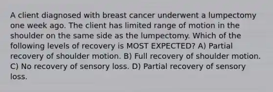 A client diagnosed with breast cancer underwent a lumpectomy one week ago. The client has limited range of motion in the shoulder on the same side as the lumpectomy. Which of the following levels of recovery is MOST EXPECTED? A) Partial recovery of shoulder motion. B) Full recovery of shoulder motion. C) No recovery of sensory loss. D) Partial recovery of sensory loss.