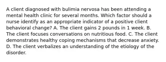 A client diagnosed with bulimia nervosa has been attending a mental health clinic for several months. Which factor should a nurse identify as an appropriate indicator of a positive client behavioral change? A. The client gains 2 pounds in 1 week. B. The client focuses conversations on nutritious food. C. The client demonstrates healthy coping mechanisms that decrease anxiety. D. The client verbalizes an understanding of the etiology of the disorder.