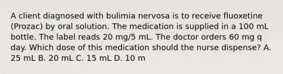 A client diagnosed with bulimia nervosa is to receive fluoxetine (Prozac) by oral solution. The medication is supplied in a 100 mL bottle. The label reads 20 mg/5 mL. The doctor orders 60 mg q day. Which dose of this medication should the nurse dispense? A. 25 mL B. 20 mL C. 15 mL D. 10 m