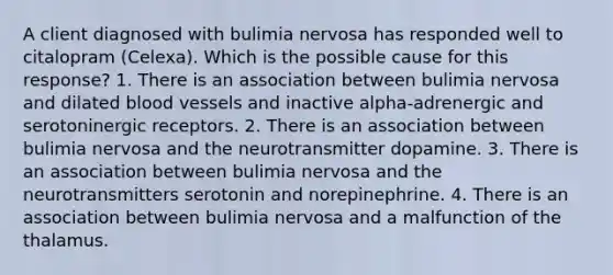 A client diagnosed with bulimia nervosa has responded well to citalopram (Celexa). Which is the possible cause for this response? 1. There is an association between bulimia nervosa and dilated <a href='https://www.questionai.com/knowledge/kZJ3mNKN7P-blood-vessels' class='anchor-knowledge'>blood vessels</a> and inactive alpha-adrenergic and serotoninergic receptors. 2. There is an association between bulimia nervosa and the neurotransmitter dopamine. 3. There is an association between bulimia nervosa and the neurotransmitters serotonin and norepinephrine. 4. There is an association between bulimia nervosa and a malfunction of the thalamus.