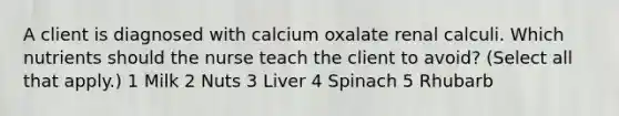 A client is diagnosed with calcium oxalate renal calculi. Which nutrients should the nurse teach the client to avoid? (Select all that apply.) 1 Milk 2 Nuts 3 Liver 4 Spinach 5 Rhubarb