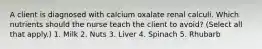 A client is diagnosed with calcium oxalate renal calculi. Which nutrients should the nurse teach the client to avoid? (Select all that apply.) 1. Milk 2. Nuts 3. Liver 4. Spinach 5. Rhubarb