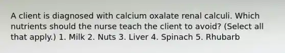 A client is diagnosed with calcium oxalate renal calculi. Which nutrients should the nurse teach the client to avoid? (Select all that apply.) 1. Milk 2. Nuts 3. Liver 4. Spinach 5. Rhubarb