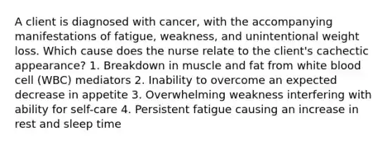 A client is diagnosed with cancer, with the accompanying manifestations of fatigue, weakness, and unintentional weight loss. Which cause does the nurse relate to the client's cachectic appearance? 1. Breakdown in muscle and fat from white blood cell (WBC) mediators 2. Inability to overcome an expected decrease in appetite 3. Overwhelming weakness interfering with ability for self-care 4. Persistent fatigue causing an increase in rest and sleep time