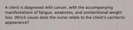 A client is diagnosed with cancer, with the accompanying manifestations of fatigue, weakness, and unintentional weight loss. Which cause does the nurse relate to the client's cachectic appearance?