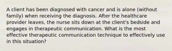 A client has been diagnosed with cancer and is alone (without family) when receiving the diagnosis. After the healthcare provider leaves, the nurse sits down at the client's bedside and engages in therapeutic communication. What is the most effective therapeutic communication technique to effectively use in this situation?